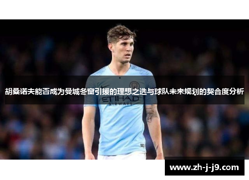 胡桑诺夫能否成为曼城冬窗引援的理想之选与球队未来规划的契合度分析