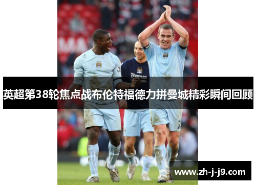 英超第38轮焦点战布伦特福德力拼曼城精彩瞬间回顾 英超第38轮焦点战布伦特福德力拼曼城精彩瞬间回顾