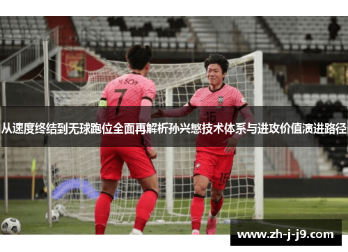 从速度终结到无球跑位全面再解析孙兴慜技术体系与进攻价值演进路径