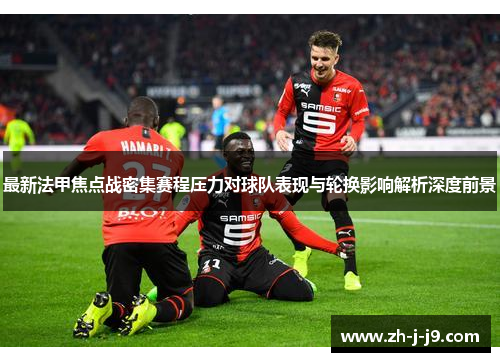 最新法甲焦点战密集赛程压力对球队表现与轮换影响解析深度前景 最新法甲焦点战密集赛程压力对球队表现与轮换影响解析深度前景