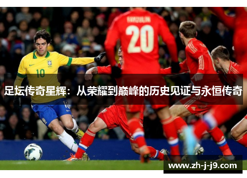 足坛传奇星辉：从荣耀到巅峰的历史见证与永恒传奇