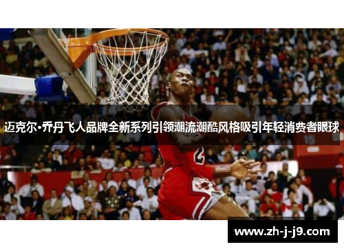 迈克尔·乔丹飞人品牌全新系列引领潮流潮酷风格吸引年轻消费者眼球
