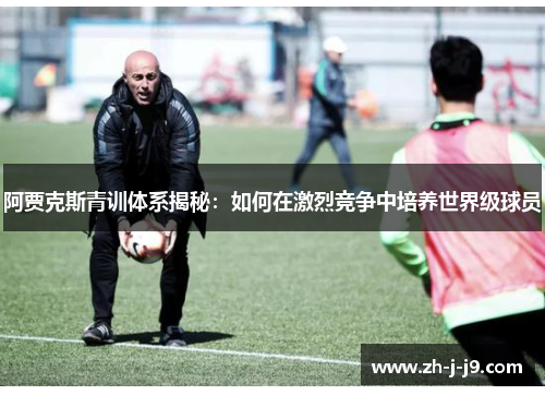 阿贾克斯青训体系揭秘：如何在激烈竞争中培养世界级球员