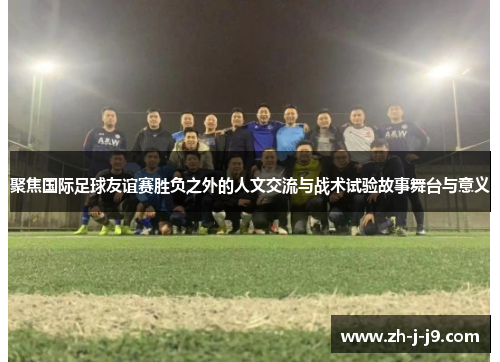 聚焦国际足球友谊赛胜负之外的人文交流与战术试验故事舞台与意义 聚焦国际足球友谊赛胜负之外的人文交流与战术试验故事舞台与意义