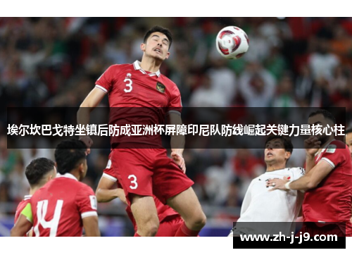 埃尔坎巴戈特坐镇后防成亚洲杯屏障印尼队防线崛起关键力量核心柱 埃尔坎巴戈特坐镇后防成亚洲杯屏障印尼队防线崛起关键力量核心柱