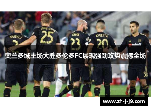 奥兰多城主场大胜多伦多FC展现强劲攻势震撼全场 奥兰多城主场大胜多伦多FC展现强劲攻势震撼全场