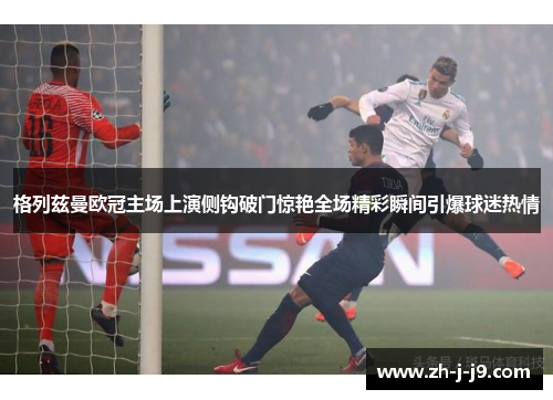 格列兹曼欧冠主场上演侧钩破门惊艳全场精彩瞬间引爆球迷热情 格列兹曼欧冠主场上演侧钩破门惊艳全场精彩瞬间引爆球迷热情