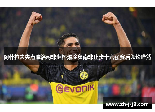 阿什拉夫失点摩洛哥非洲杯爆冷负南非止步十六强赛后舆论哗然 阿什拉夫失点摩洛哥非洲杯爆冷负南非止步十六强赛后舆论哗然