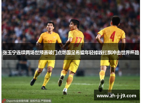 张玉宁连续两场世预赛破门点燃国足希望年轻锋线扛旗冲击世界杯路 张玉宁连续两场世预赛破门点燃国足希望年轻锋线扛旗冲击世界杯路