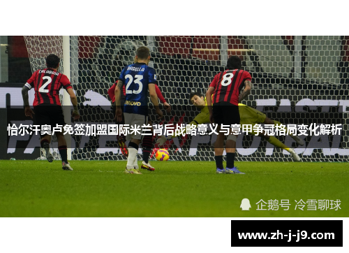 恰尔汗奥卢免签加盟国际米兰背后战略意义与意甲争冠格局变化解析