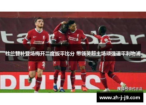 杜兰替补登场梅开二度扳平比分 带领英超主场顽强逼平利物浦 杜兰替补登场梅开二度扳平比分 带领英超主场顽强逼平利物浦